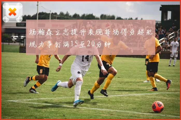 杨瀚森立志提升表现每场得分超犯规力争打满15至20分钟
