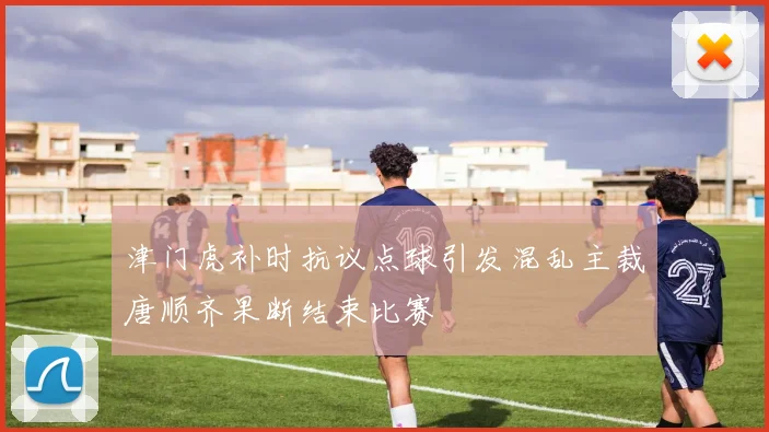 津门虎补时抗议点球引发混乱主裁唐顺齐果断结束比赛