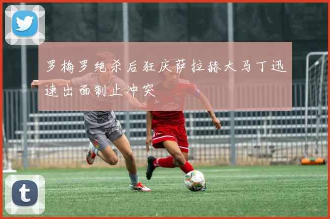罗梅罗绝杀后狂庆萨拉赫大马丁迅速出面制止冲突