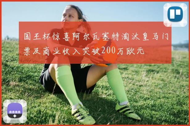 国王杯惊喜阿尔瓦塞特淘汰皇马门票及商业收入突破200万欧元