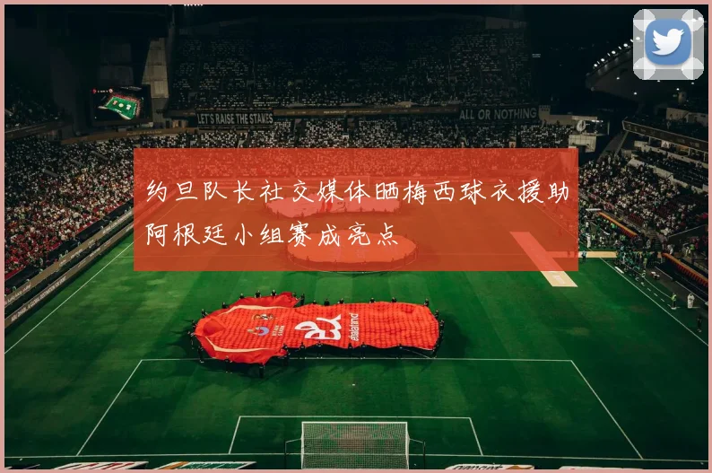 约旦队长社交媒体晒梅西球衣援助阿根廷小组赛成亮点