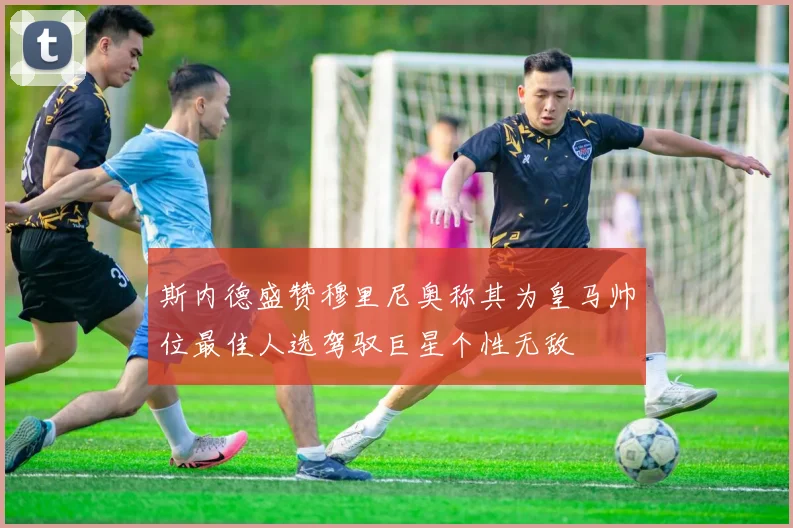 斯内德盛赞穆里尼奥称其为皇马帅位最佳人选驾驭巨星个性无敌