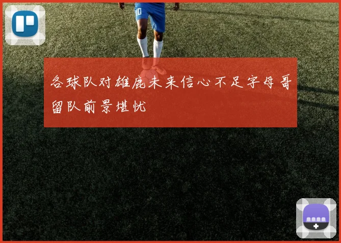 各球队对雄鹿未来信心不足字母哥留队前景堪忧