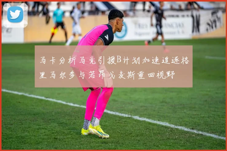马卡分析马竞引援B计划加速追逐格里马尔多与若昂戈麦斯重回视野
