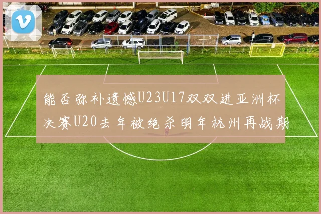 能否弥补遗憾U23U17双双进亚洲杯决赛U20去年被绝杀明年杭州再战期待辉煌