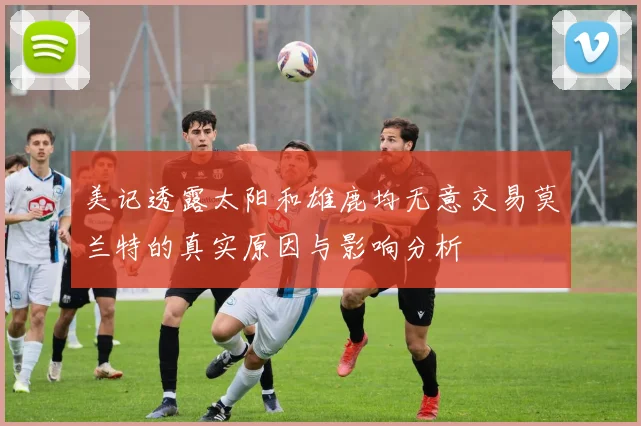 美记透露太阳和雄鹿均无意交易莫兰特的真实原因与影响分析