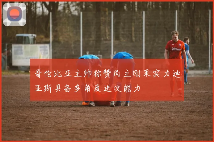 哥伦比亚主帅称赞民主刚果实力迪亚斯具备多角度进攻能力