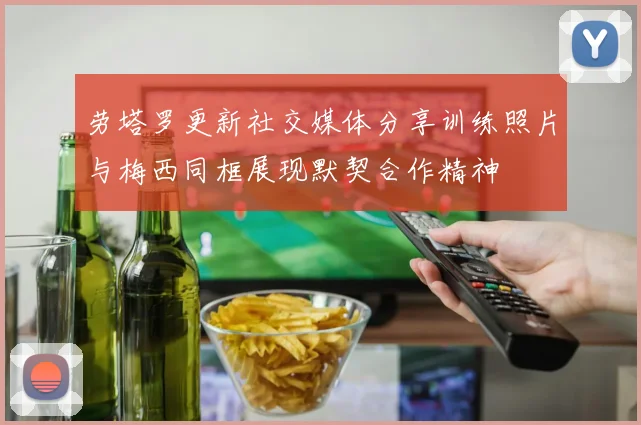 劳塔罗更新社交媒体分享训练照片与梅西同框展现默契合作精神