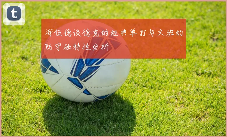 海伍德谈德克的经典单打与文班的防守独特性分析