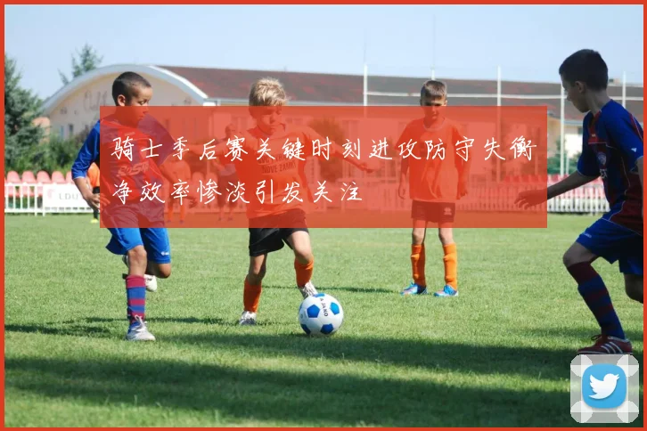 骑士季后赛关键时刻进攻防守失衡净效率惨淡引发关注
