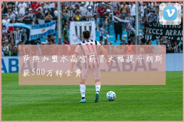 萨热加盟水晶宫薪资大幅提升朗斯获500万转会费