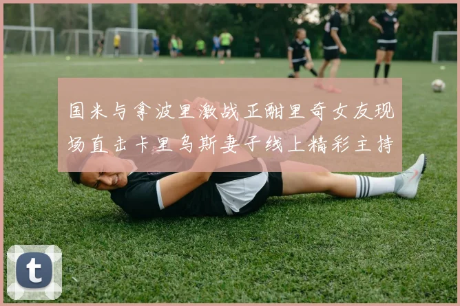国米与拿波里激战正酣里奇女友现场直击卡里乌斯妻子线上精彩主持