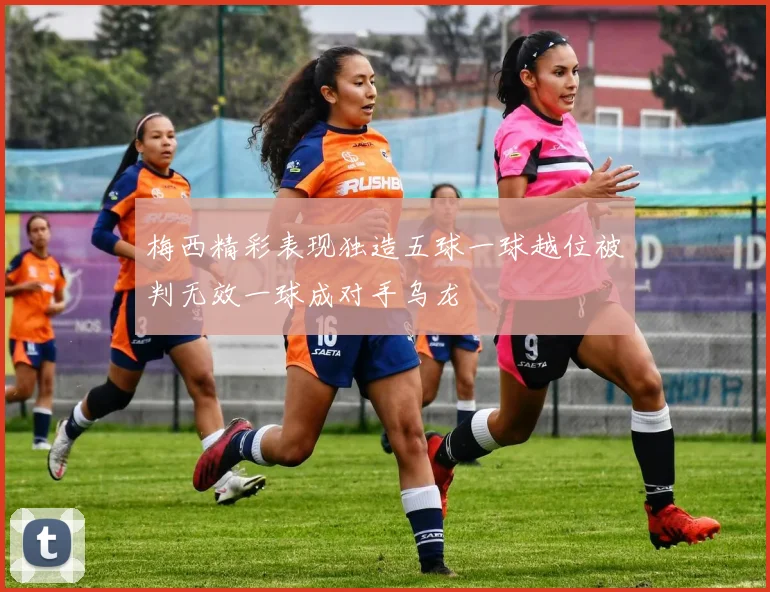 梅西精彩表现独造五球一球越位被判无效一球成对手乌龙