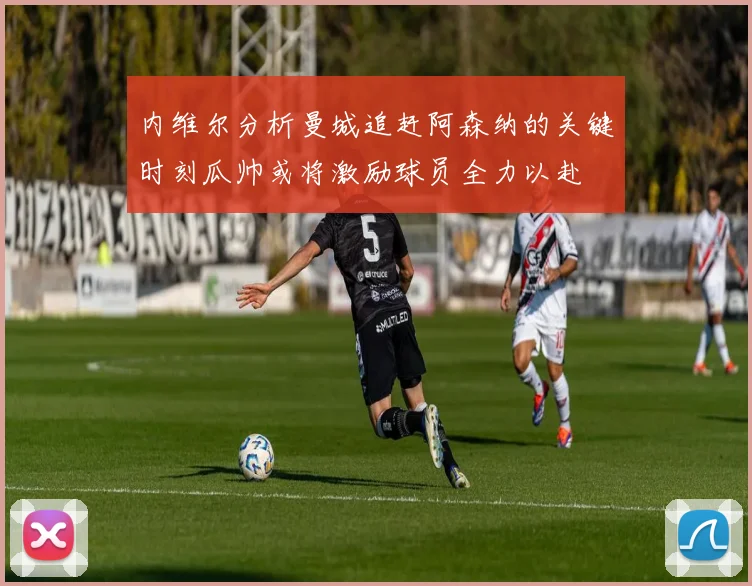 内维尔分析曼城追赶阿森纳的关键时刻瓜帅或将激励球员全力以赴