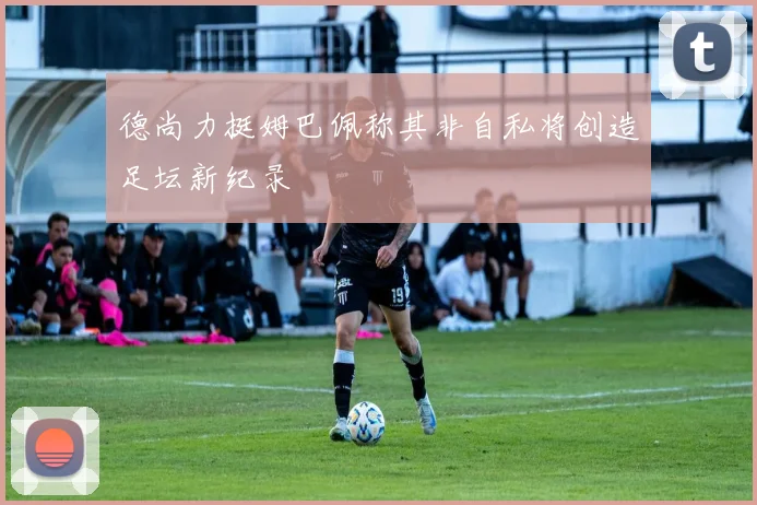 德尚力挺姆巴佩称其非自私将创造足坛新纪录