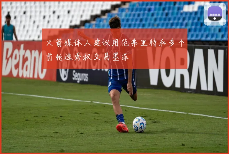 火箭媒体人建议用范弗里特和多个首轮选秀权交易墨菲