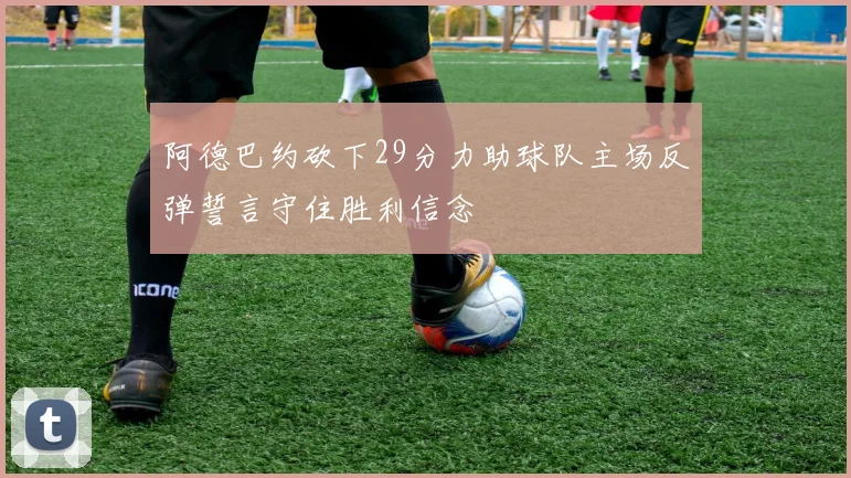 阿德巴约砍下29分力助球队主场反弹誓言守住胜利信念