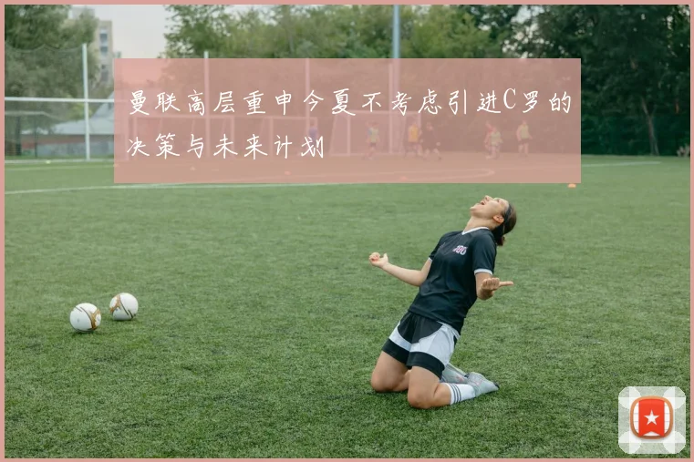 曼联高层重申今夏不考虑引进C罗的决策与未来计划