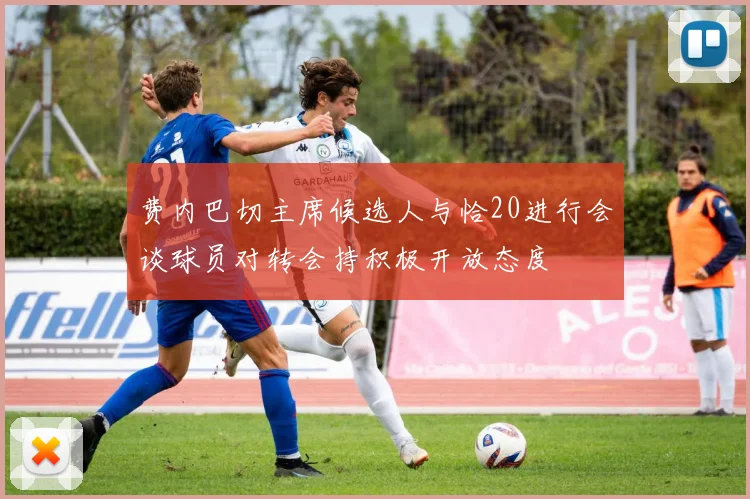费内巴切主席候选人与恰20进行会谈球员对转会持积极开放态度